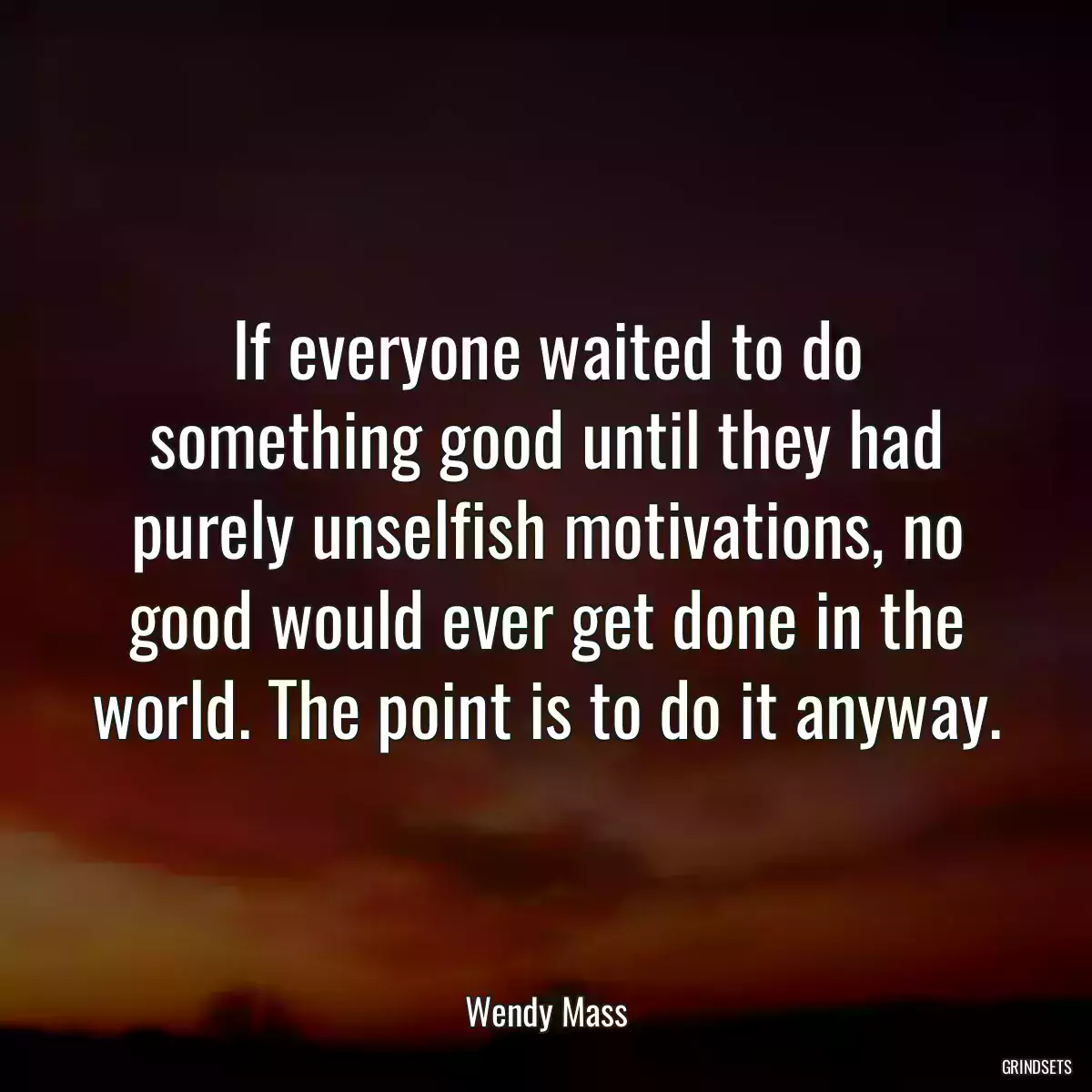 If everyone waited to do something good until they had purely unselfish motivations, no good would ever get done in the world. The point is to do it anyway.