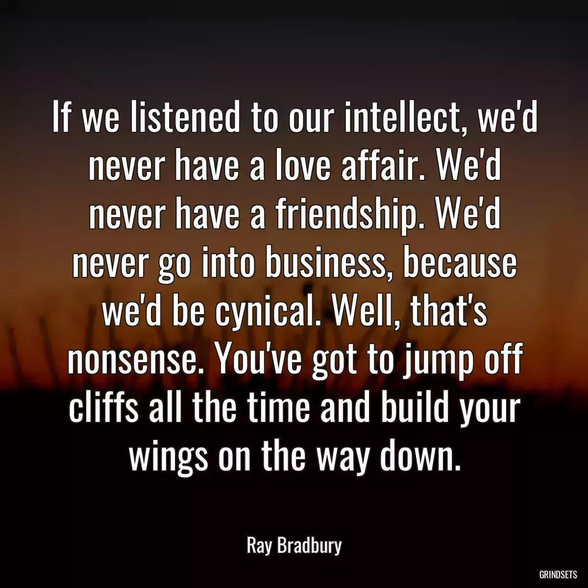If we listened to our intellect, we\'d never have a love affair. We\'d never have a friendship. We\'d never go into business, because we\'d be cynical. Well, that\'s nonsense. You\'ve got to jump off cliffs all the time and build your wings on the way down.