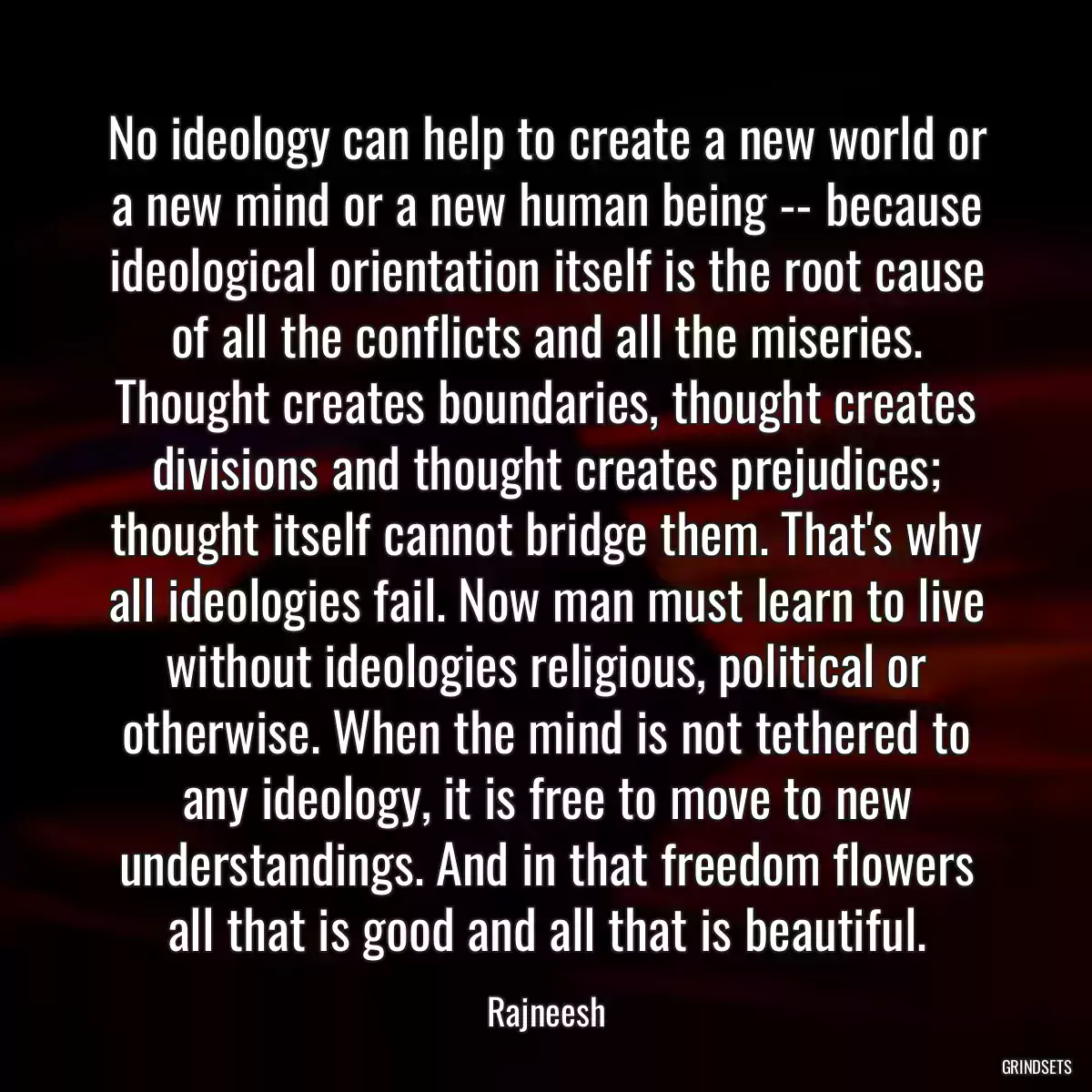 No ideology can help to create a new world or a new mind or a new human being -- because ideological orientation itself is the root cause of all the conflicts and all the miseries. Thought creates boundaries, thought creates divisions and thought creates prejudices; thought itself cannot bridge them. That\'s why all ideologies fail. Now man must learn to live without ideologies religious, political or otherwise. When the mind is not tethered to any ideology, it is free to move to new understandings. And in that freedom flowers all that is good and all that is beautiful.