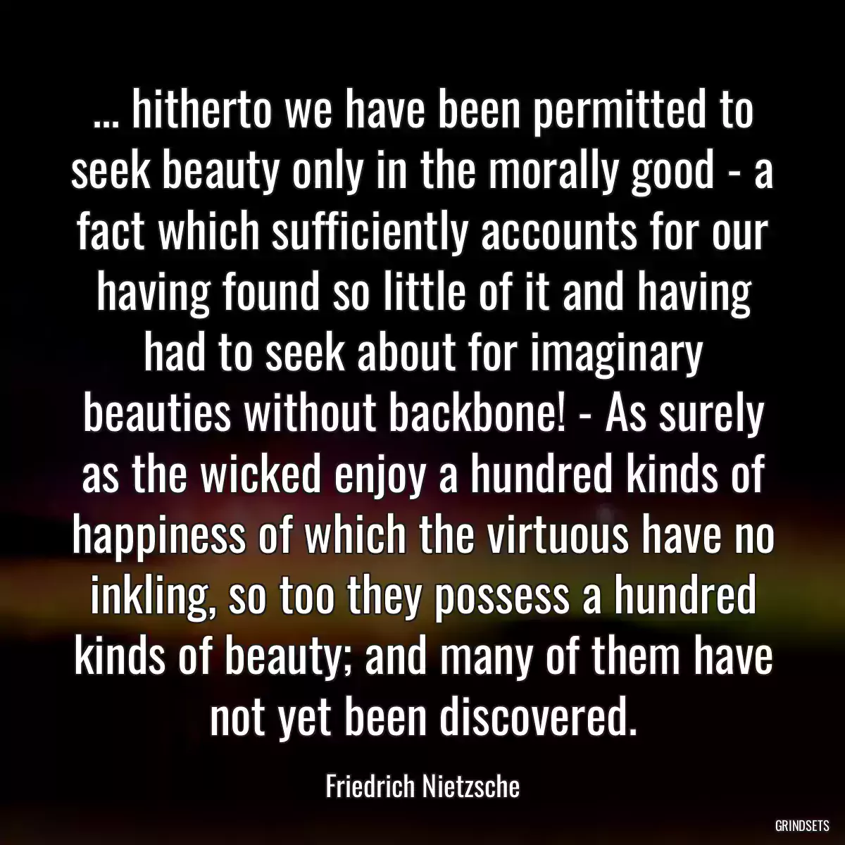 ... hitherto we have been permitted to seek beauty only in the morally good - a fact which sufficiently accounts for our having found so little of it and having had to seek about for imaginary beauties without backbone! - As surely as the wicked enjoy a hundred kinds of happiness of which the virtuous have no inkling, so too they possess a hundred kinds of beauty; and many of them have not yet been discovered.