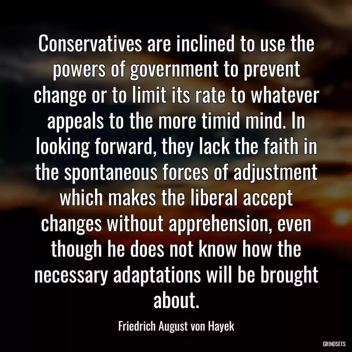 Conservatives are inclined to use the powers of government to prevent change or to limit its rate to whatever appeals to the more timid mind. In looking forward, they lack the faith in the spontaneous forces of adjustment which makes the liberal accept changes without apprehension, even though he does not know how the necessary adaptations will be brought about.