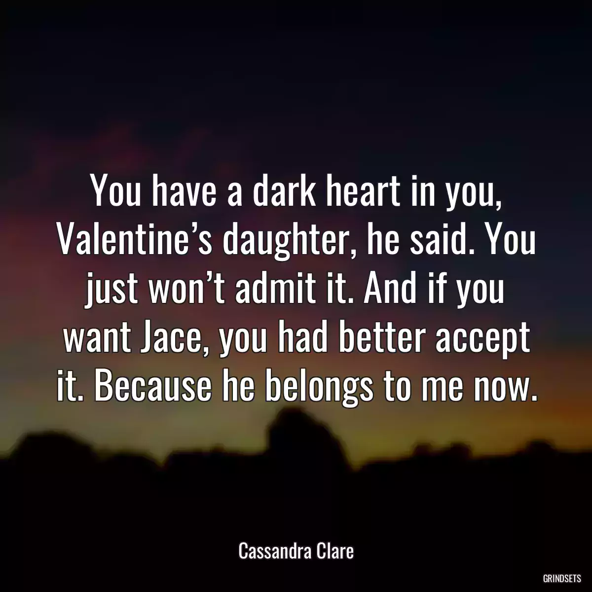 You have a dark heart in you, Valentine’s daughter, he said. You just won’t admit it. And if you want Jace, you had better accept it. Because he belongs to me now.