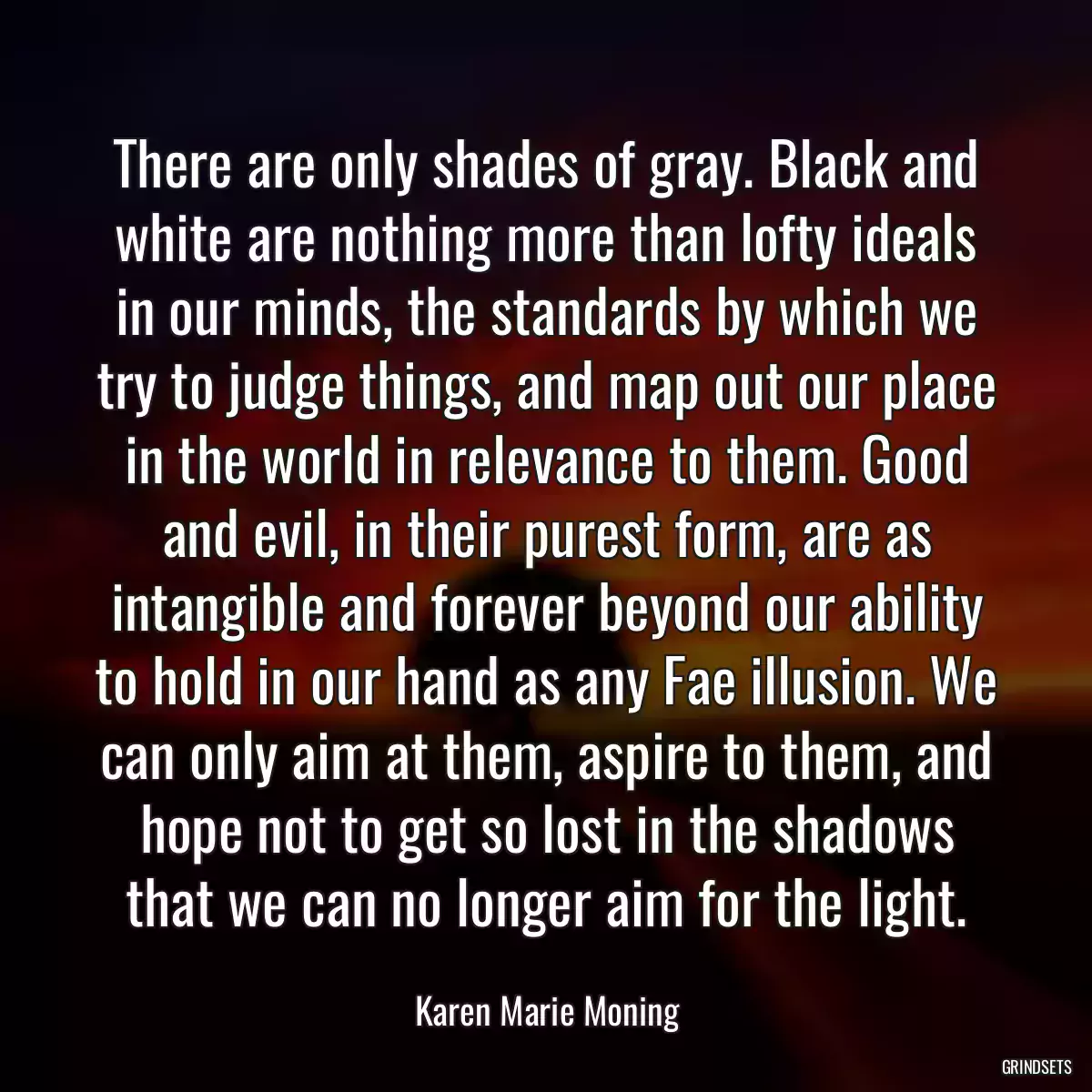 There are only shades of gray. Black and white are nothing more than lofty ideals in our minds, the standards by which we try to judge things, and map out our place in the world in relevance to them. Good and evil, in their purest form, are as intangible and forever beyond our ability to hold in our hand as any Fae illusion. We can only aim at them, aspire to them, and hope not to get so lost in the shadows that we can no longer aim for the light.