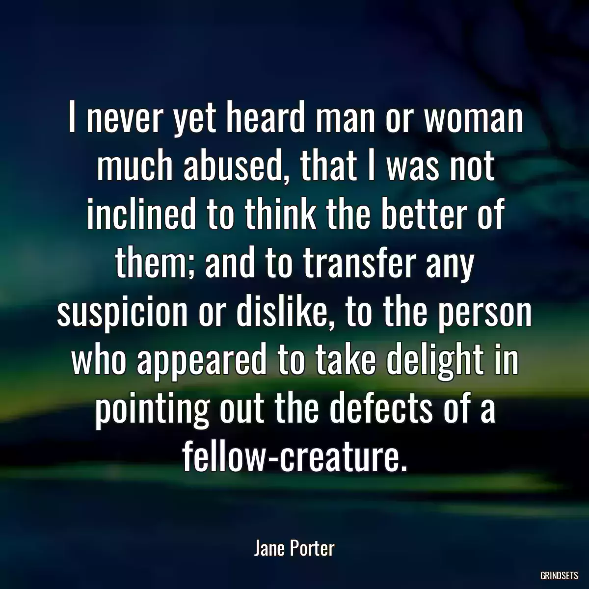 I never yet heard man or woman much abused, that I was not inclined to think the better of them; and to transfer any suspicion or dislike, to the person who appeared to take delight in pointing out the defects of a fellow-creature.