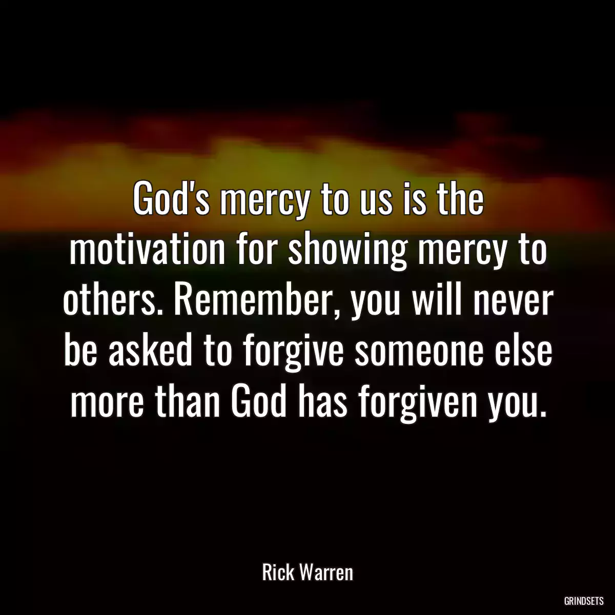 God\'s mercy to us is the motivation for showing mercy to others. Remember, you will never be asked to forgive someone else more than God has forgiven you.