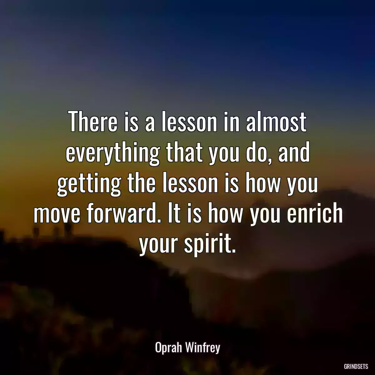 There is a lesson in almost everything that you do, and getting the lesson is how you move forward. It is how you enrich your spirit.