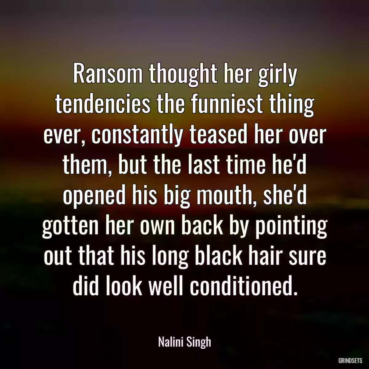 Ransom thought her girly tendencies the funniest thing ever, constantly teased her over them, but the last time he\'d opened his big mouth, she\'d gotten her own back by pointing out that his long black hair sure did look well conditioned.