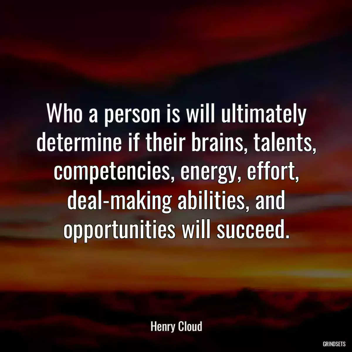 Who a person is will ultimately determine if their brains, talents, competencies, energy, effort, deal-making abilities, and opportunities will succeed.