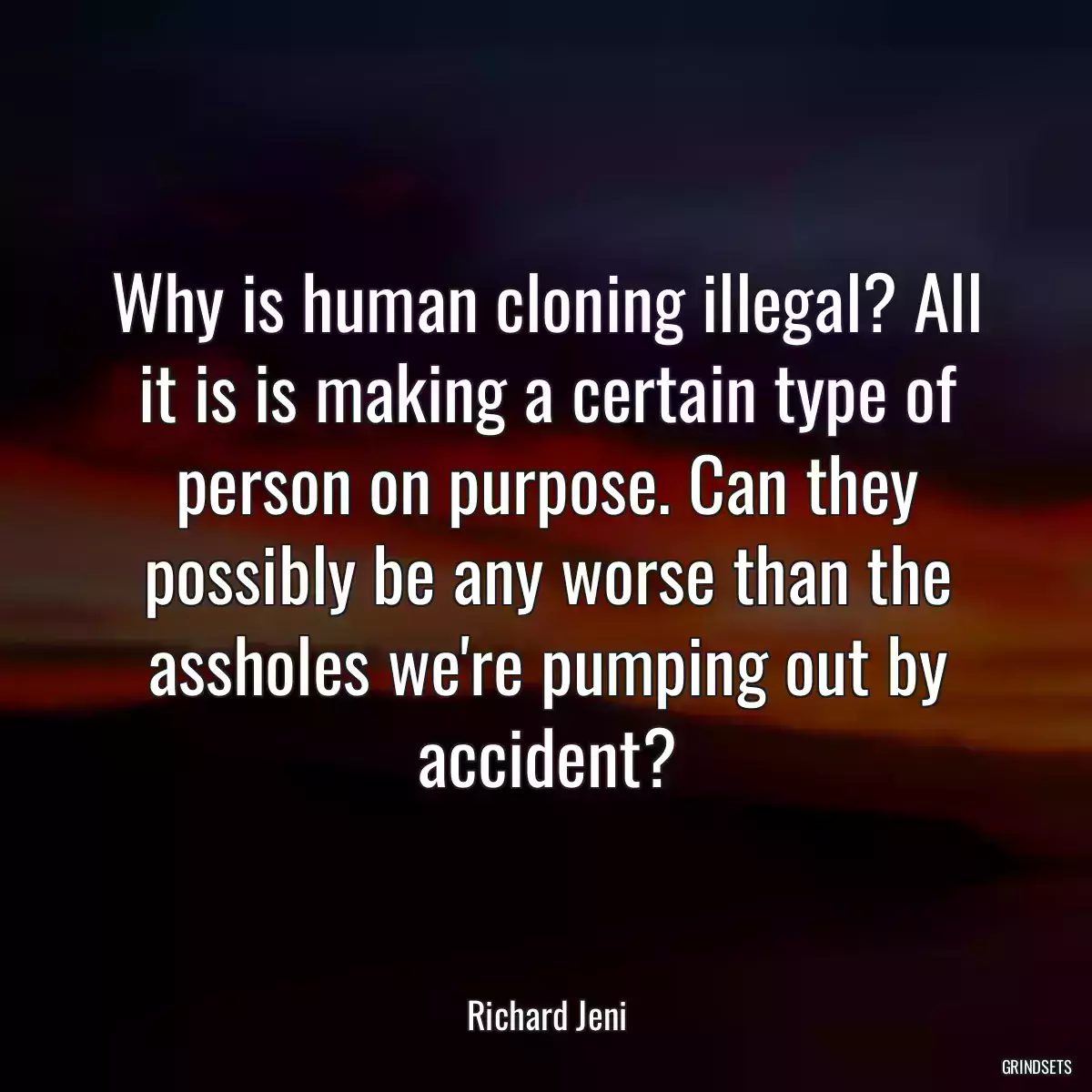 Why is human cloning illegal? All it is is making a certain type of person on purpose. Can they possibly be any worse than the assholes we\'re pumping out by accident?