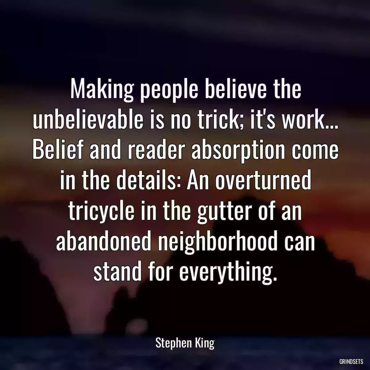 Making people believe the unbelievable is no trick; it\'s work... Belief and reader absorption come in the details: An overturned tricycle in the gutter of an abandoned neighborhood can stand for everything.