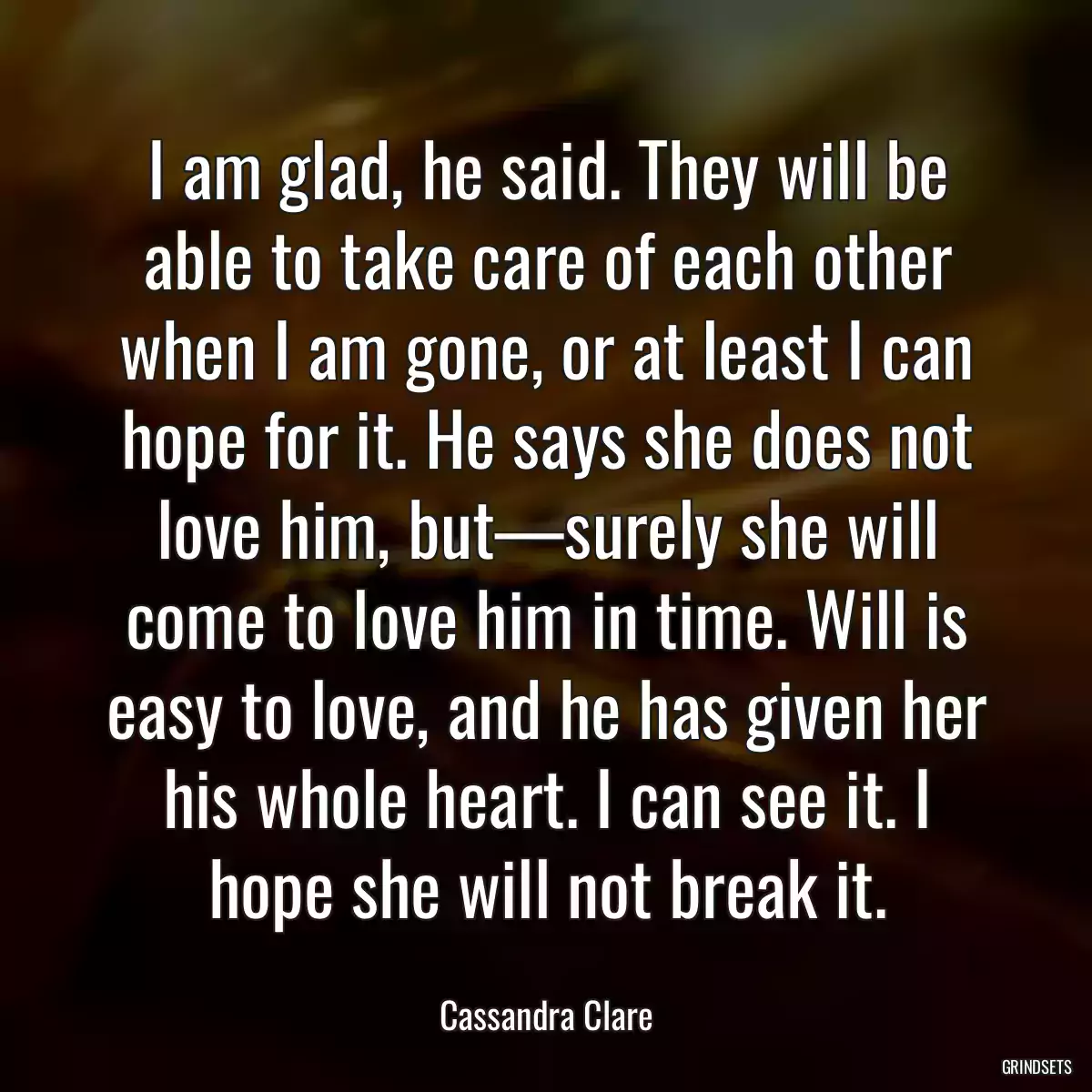 I am glad, he said. They will be able to take care of each other when I am gone, or at least I can hope for it. He says she does not love him, but—surely she will come to love him in time. Will is easy to love, and he has given her his whole heart. I can see it. I hope she will not break it.