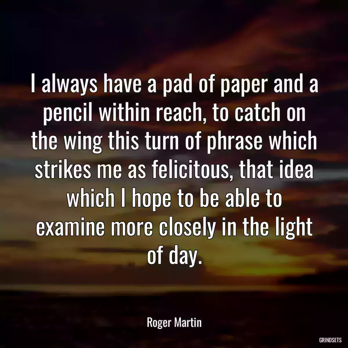 I always have a pad of paper and a pencil within reach, to catch on the wing this turn of phrase which strikes me as felicitous, that idea which I hope to be able to examine more closely in the light of day.