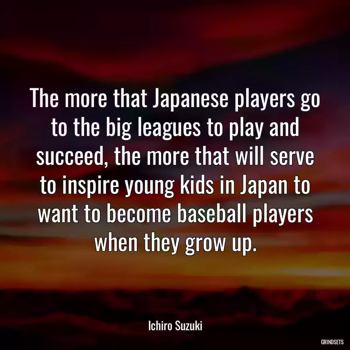 The more that Japanese players go to the big leagues to play and succeed, the more that will serve to inspire young kids in Japan to want to become baseball players when they grow up.