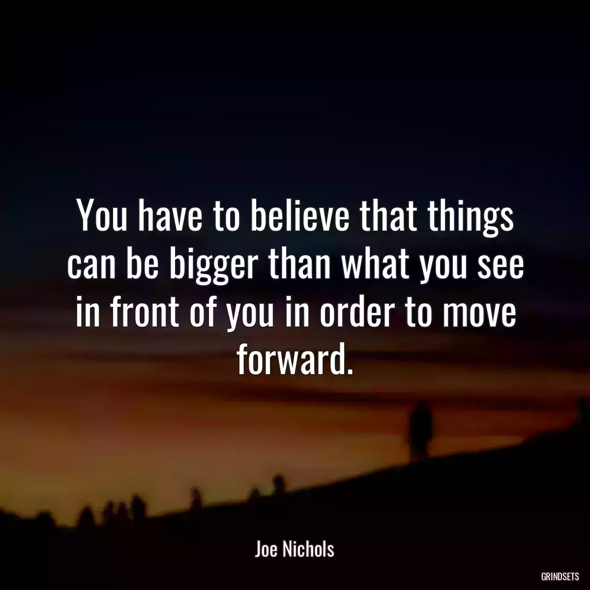 You have to believe that things can be bigger than what you see in front of you in order to move forward.