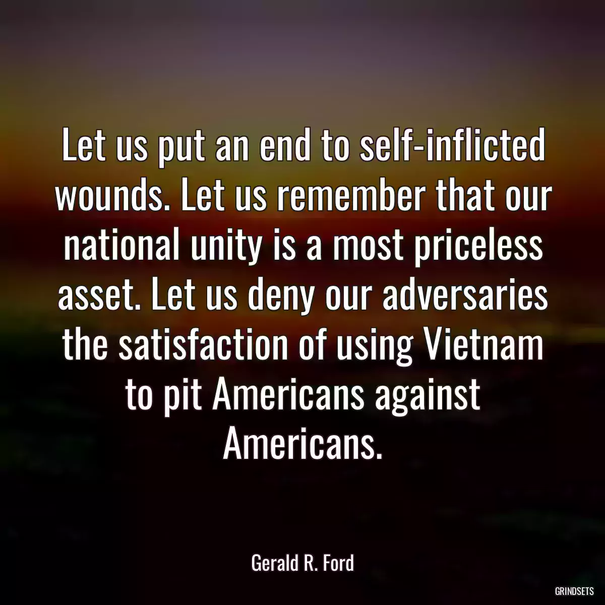 Let us put an end to self-inflicted wounds. Let us remember that our national unity is a most priceless asset. Let us deny our adversaries the satisfaction of using Vietnam to pit Americans against Americans.