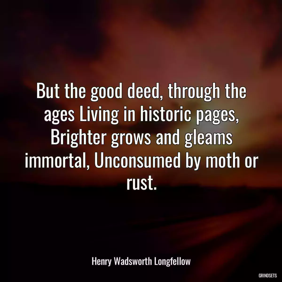 But the good deed, through the ages Living in historic pages, Brighter grows and gleams immortal, Unconsumed by moth or rust.