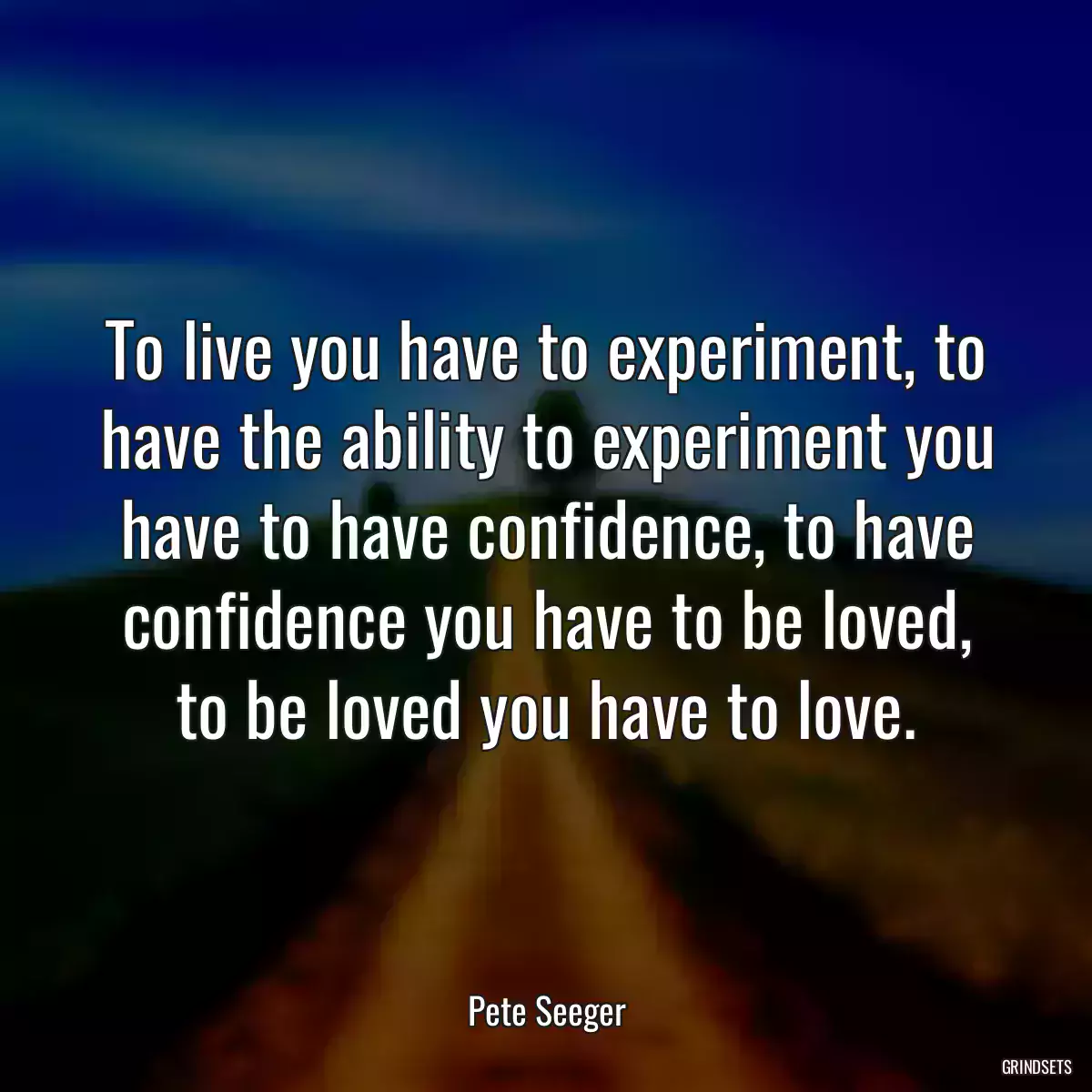 To live you have to experiment, to have the ability to experiment you have to have confidence, to have confidence you have to be loved, to be loved you have to love.