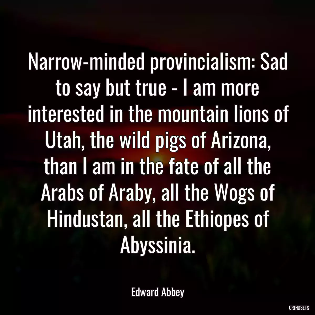 Narrow-minded provincialism: Sad to say but true - I am more interested in the mountain lions of Utah, the wild pigs of Arizona, than I am in the fate of all the Arabs of Araby, all the Wogs of Hindustan, all the Ethiopes of Abyssinia.