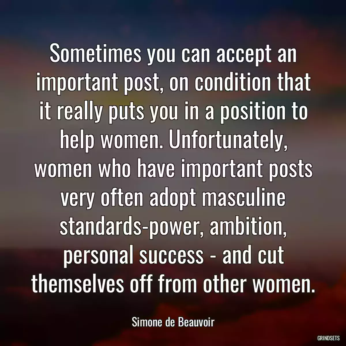 Sometimes you can accept an important post, on condition that it really puts you in a position to help women. Unfortunately, women who have important posts very often adopt masculine standards-power, ambition, personal success - and cut themselves off from other women.