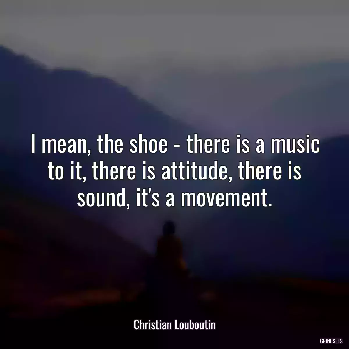 I mean, the shoe - there is a music to it, there is attitude, there is sound, it\'s a movement.