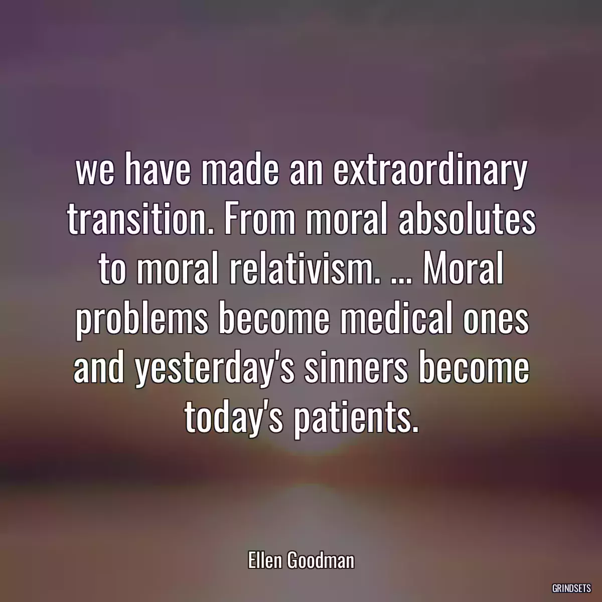 we have made an extraordinary transition. From moral absolutes to moral relativism. ... Moral problems become medical ones and yesterday\'s sinners become today\'s patients.