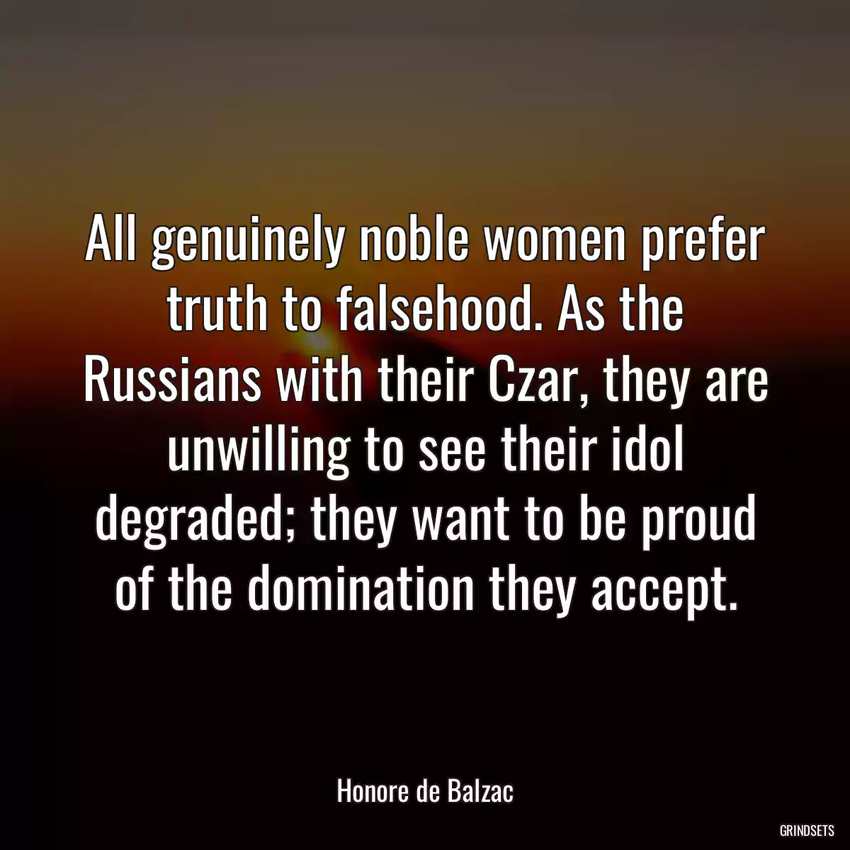 All genuinely noble women prefer truth to falsehood. As the Russians with their Czar, they are unwilling to see their idol degraded; they want to be proud of the domination they accept.