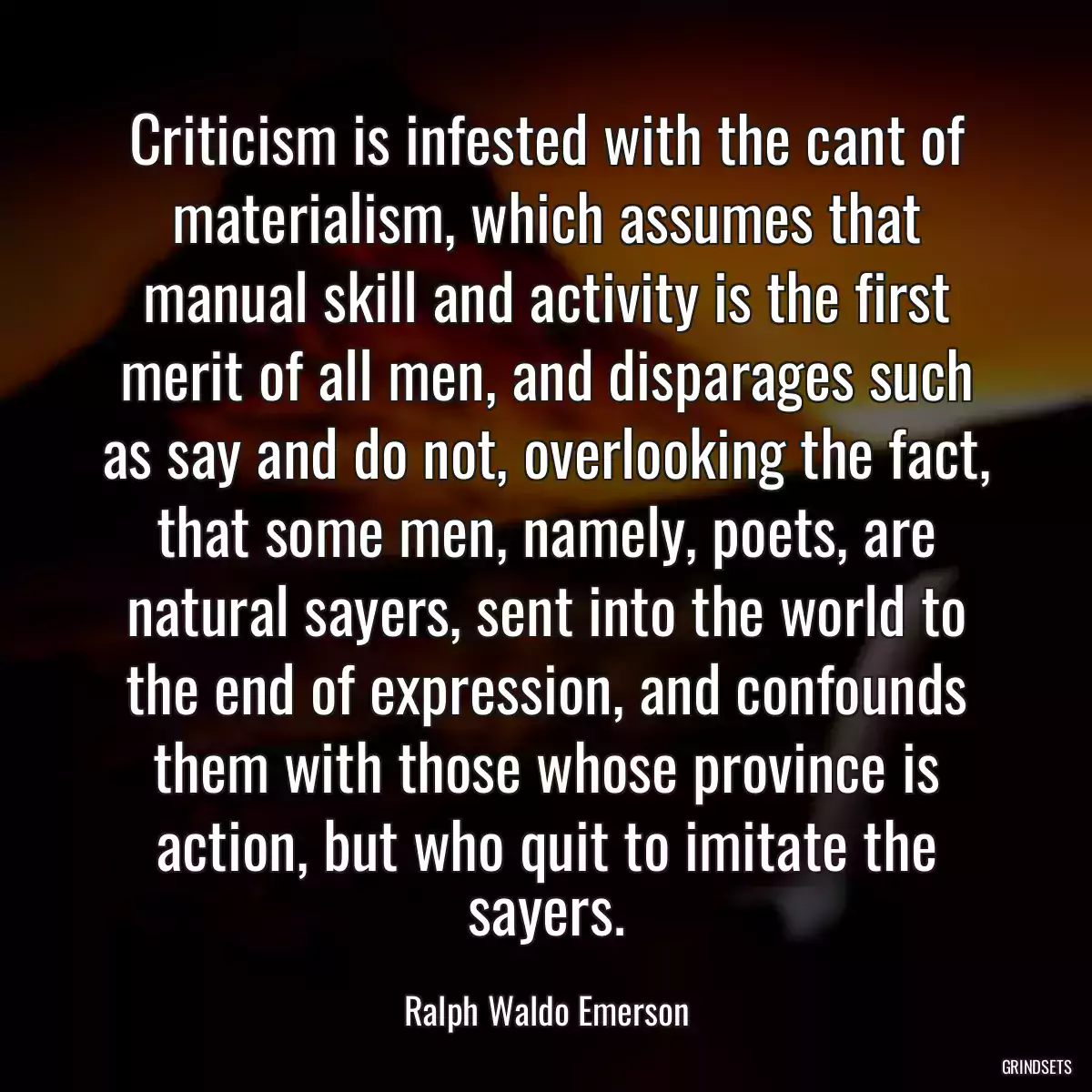 Criticism is infested with the cant of materialism, which assumes that manual skill and activity is the first merit of all men, and disparages such as say and do not, overlooking the fact, that some men, namely, poets, are natural sayers, sent into the world to the end of expression, and confounds them with those whose province is action, but who quit to imitate the sayers.