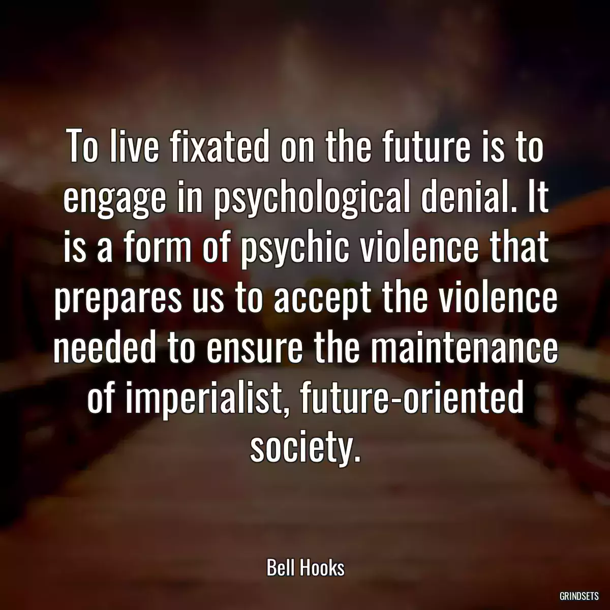 To live fixated on the future is to engage in psychological denial. It is a form of psychic violence that prepares us to accept the violence needed to ensure the maintenance of imperialist, future-oriented society.