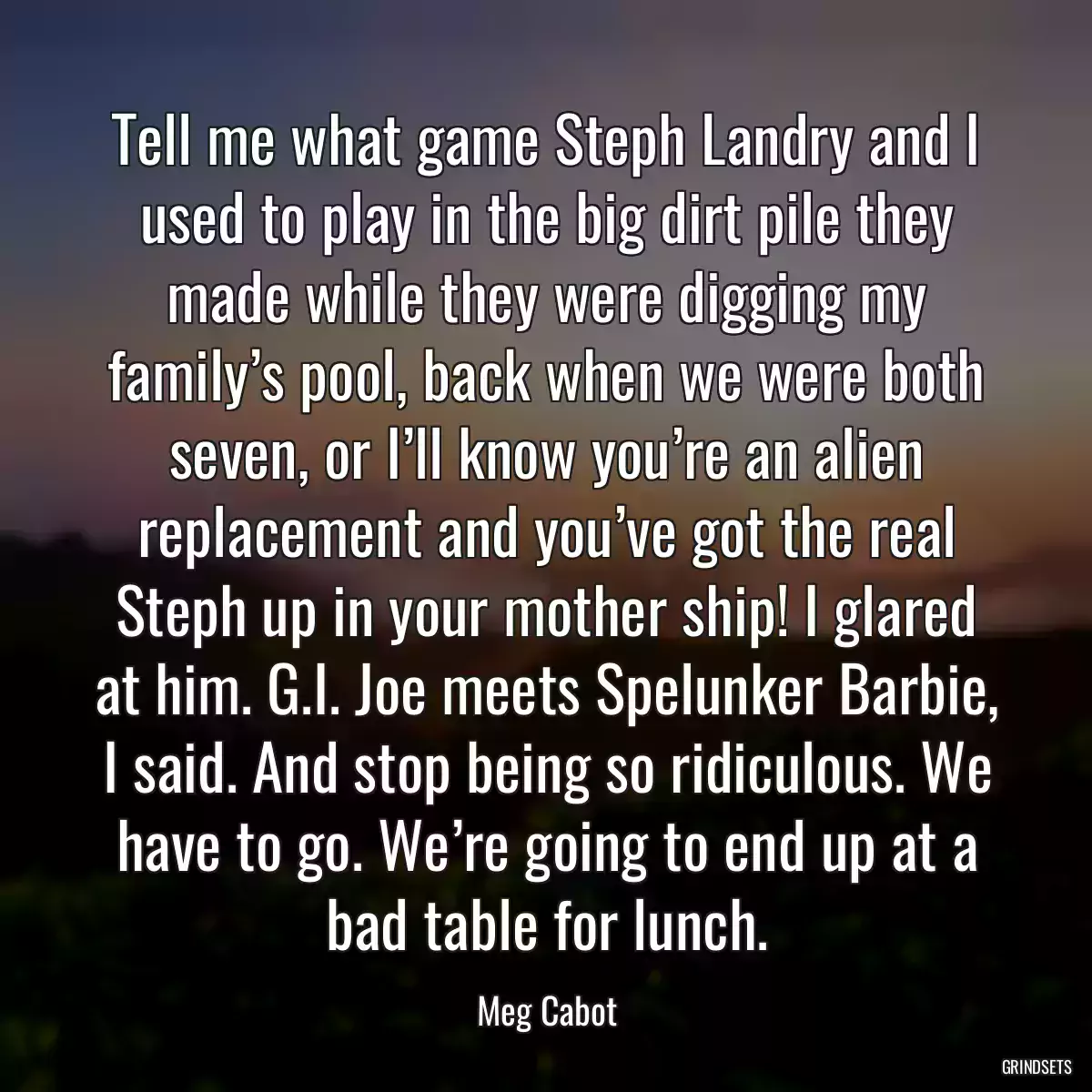 Tell me what game Steph Landry and I used to play in the big dirt pile they made while they were digging my family’s pool, back when we were both seven, or I’ll know you’re an alien replacement and you’ve got the real Steph up in your mother ship! I glared at him. G.I. Joe meets Spelunker Barbie, I said. And stop being so ridiculous. We have to go. We’re going to end up at a bad table for lunch.