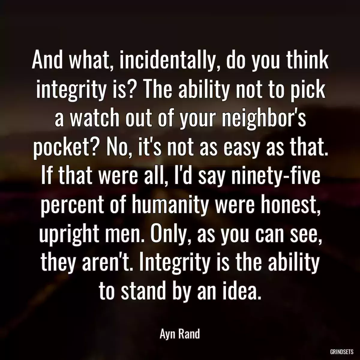 And what, incidentally, do you think integrity is? The ability not to pick a watch out of your neighbor\'s pocket? No, it\'s not as easy as that. If that were all, I\'d say ninety-five percent of humanity were honest, upright men. Only, as you can see, they aren\'t. Integrity is the ability to stand by an idea.