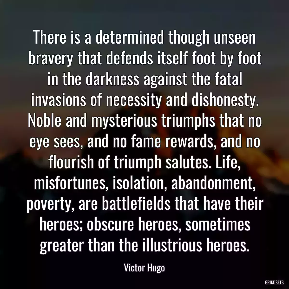 There is a determined though unseen bravery that defends itself foot by foot in the darkness against the fatal invasions of necessity and dishonesty. Noble and mysterious triumphs that no eye sees, and no fame rewards, and no flourish of triumph salutes. Life, misfortunes, isolation, abandonment, poverty, are battlefields that have their heroes; obscure heroes, sometimes greater than the illustrious heroes.