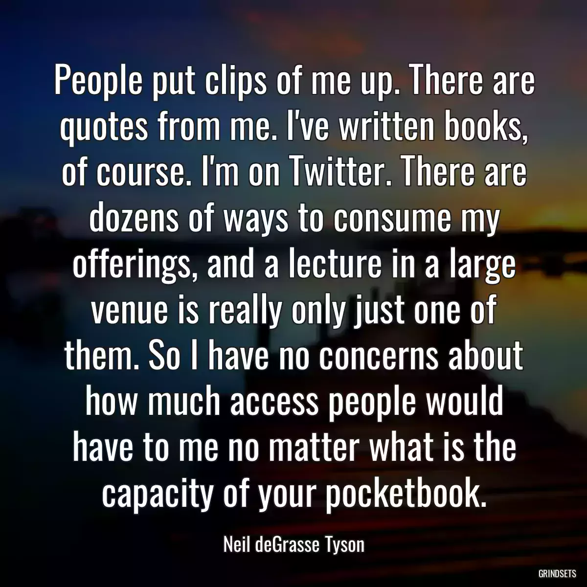 People put clips of me up. There are quotes from me. I\'ve written books, of course. I\'m on Twitter. There are dozens of ways to consume my offerings, and a lecture in a large venue is really only just one of them. So I have no concerns about how much access people would have to me no matter what is the capacity of your pocketbook.