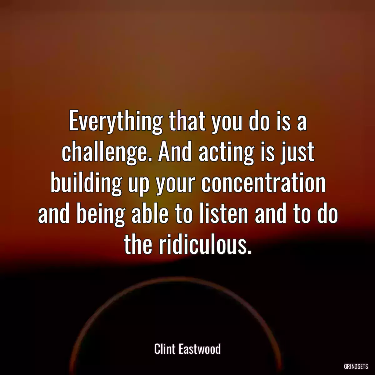 Everything that you do is a challenge. And acting is just building up your concentration and being able to listen and to do the ridiculous.