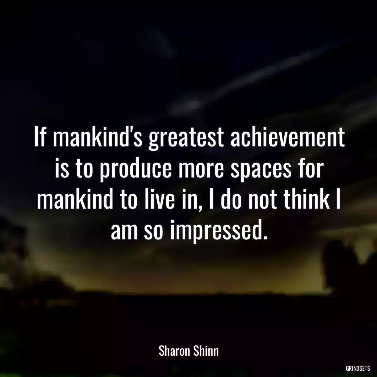 If mankind\'s greatest achievement is to produce more spaces for mankind to live in, I do not think I am so impressed.