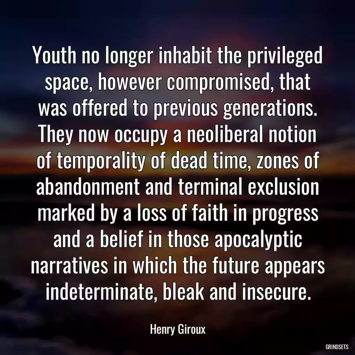 Youth no longer inhabit the privileged space, however compromised, that was offered to previous generations. They now occupy a neoliberal notion of temporality of dead time, zones of abandonment and terminal exclusion marked by a loss of faith in progress and a belief in those apocalyptic narratives in which the future appears indeterminate, bleak and insecure.