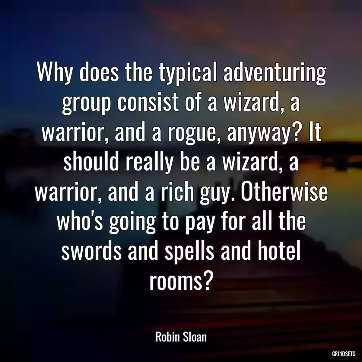 Why does the typical adventuring group consist of a wizard, a warrior, and a rogue, anyway? It should really be a wizard, a warrior, and a rich guy. Otherwise who\'s going to pay for all the swords and spells and hotel rooms?