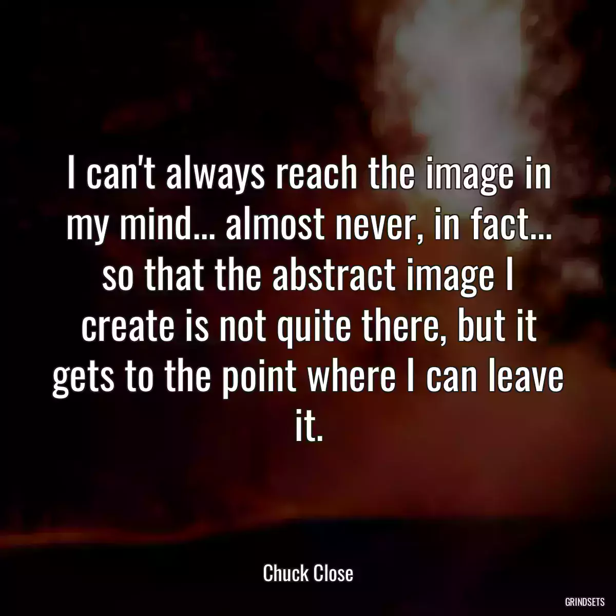 I can\'t always reach the image in my mind... almost never, in fact... so that the abstract image I create is not quite there, but it gets to the point where I can leave it.