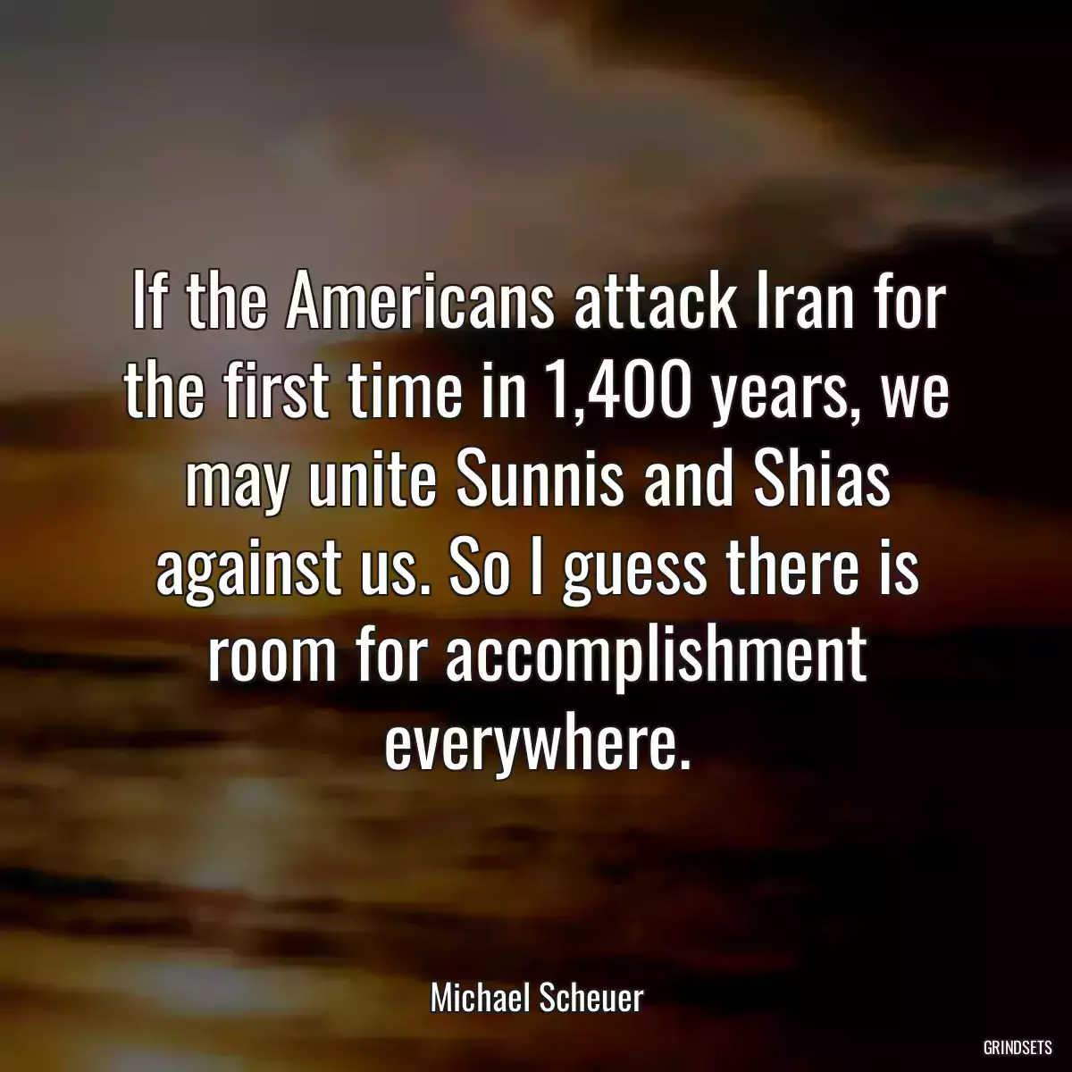 If the Americans attack Iran for the first time in 1,400 years, we may unite Sunnis and Shias against us. So I guess there is room for accomplishment everywhere.