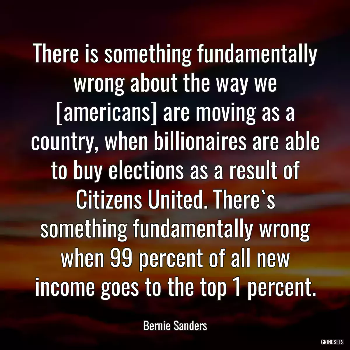 There is something fundamentally wrong about the way we [americans] are moving as a country, when billionaires are able to buy elections as a result of Citizens United. There`s something fundamentally wrong when 99 percent of all new income goes to the top 1 percent.