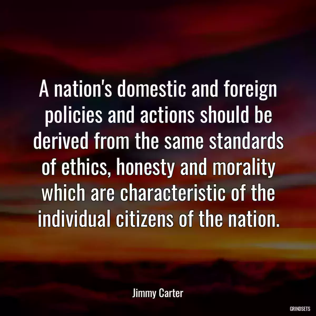 A nation\'s domestic and foreign policies and actions should be derived from the same standards of ethics, honesty and morality which are characteristic of the individual citizens of the nation.