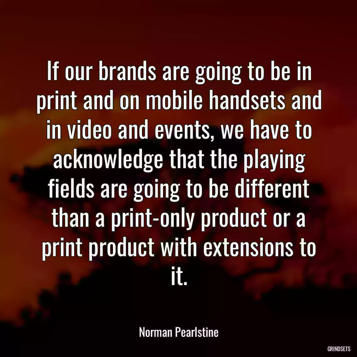 If our brands are going to be in print and on mobile handsets and in video and events, we have to acknowledge that the playing fields are going to be different than a print-only product or a print product with extensions to it.