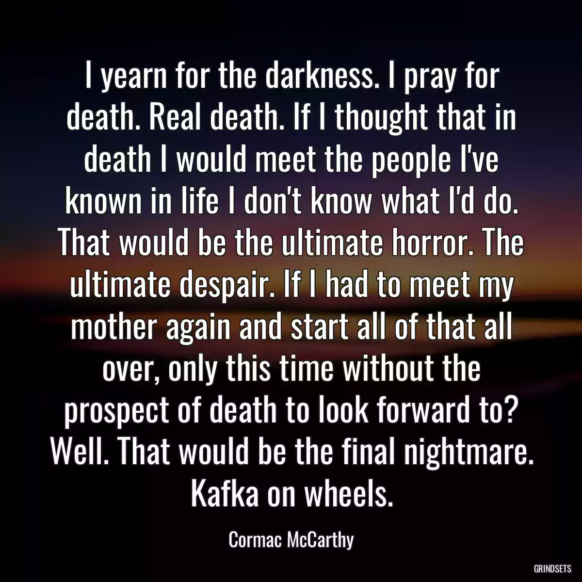 I yearn for the darkness. I pray for death. Real death. If I thought that in death I would meet the people I\'ve known in life I don\'t know what I\'d do. That would be the ultimate horror. The ultimate despair. If I had to meet my mother again and start all of that all over, only this time without the prospect of death to look forward to? Well. That would be the final nightmare. Kafka on wheels.