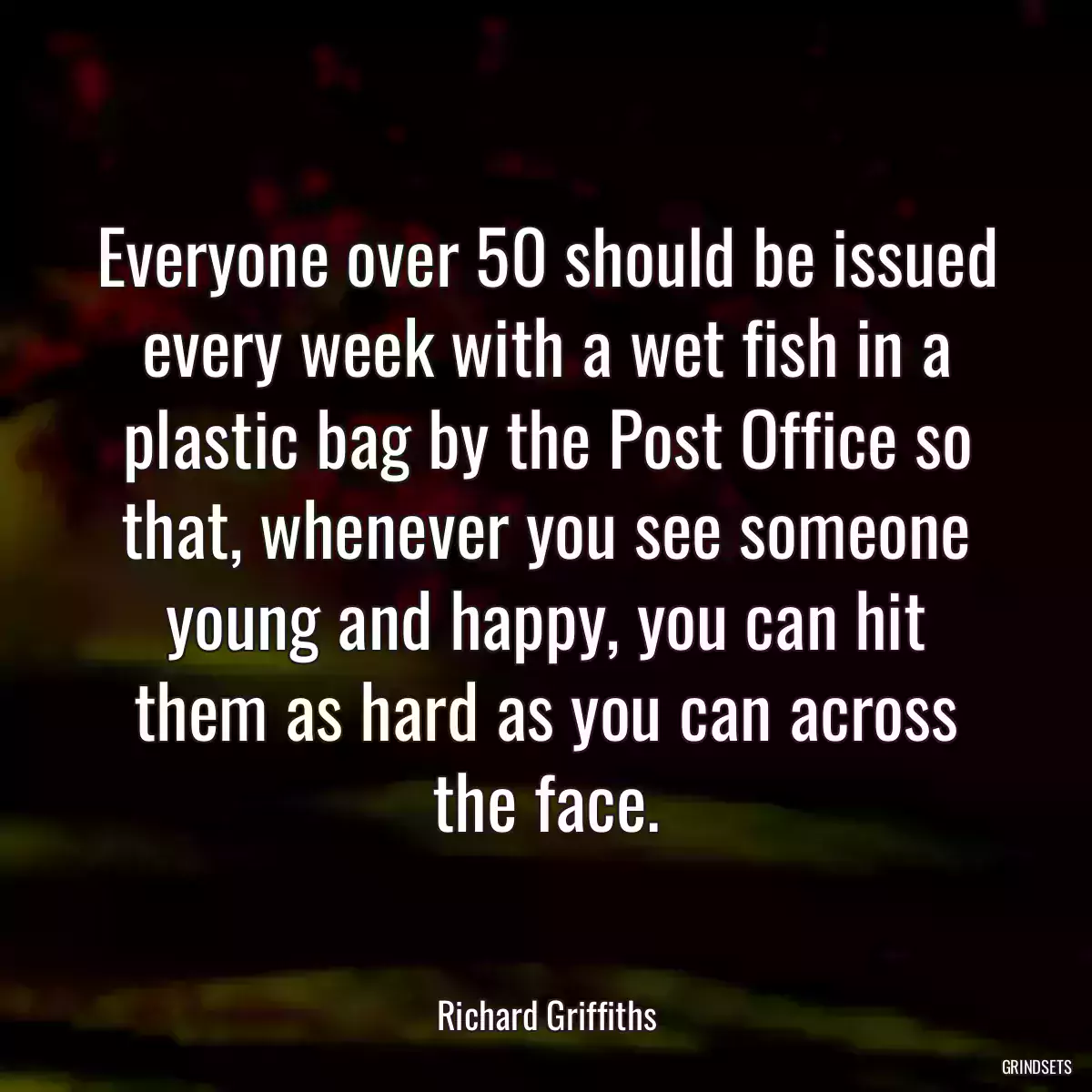 Everyone over 50 should be issued every week with a wet fish in a plastic bag by the Post Office so that, whenever you see someone young and happy, you can hit them as hard as you can across the face.