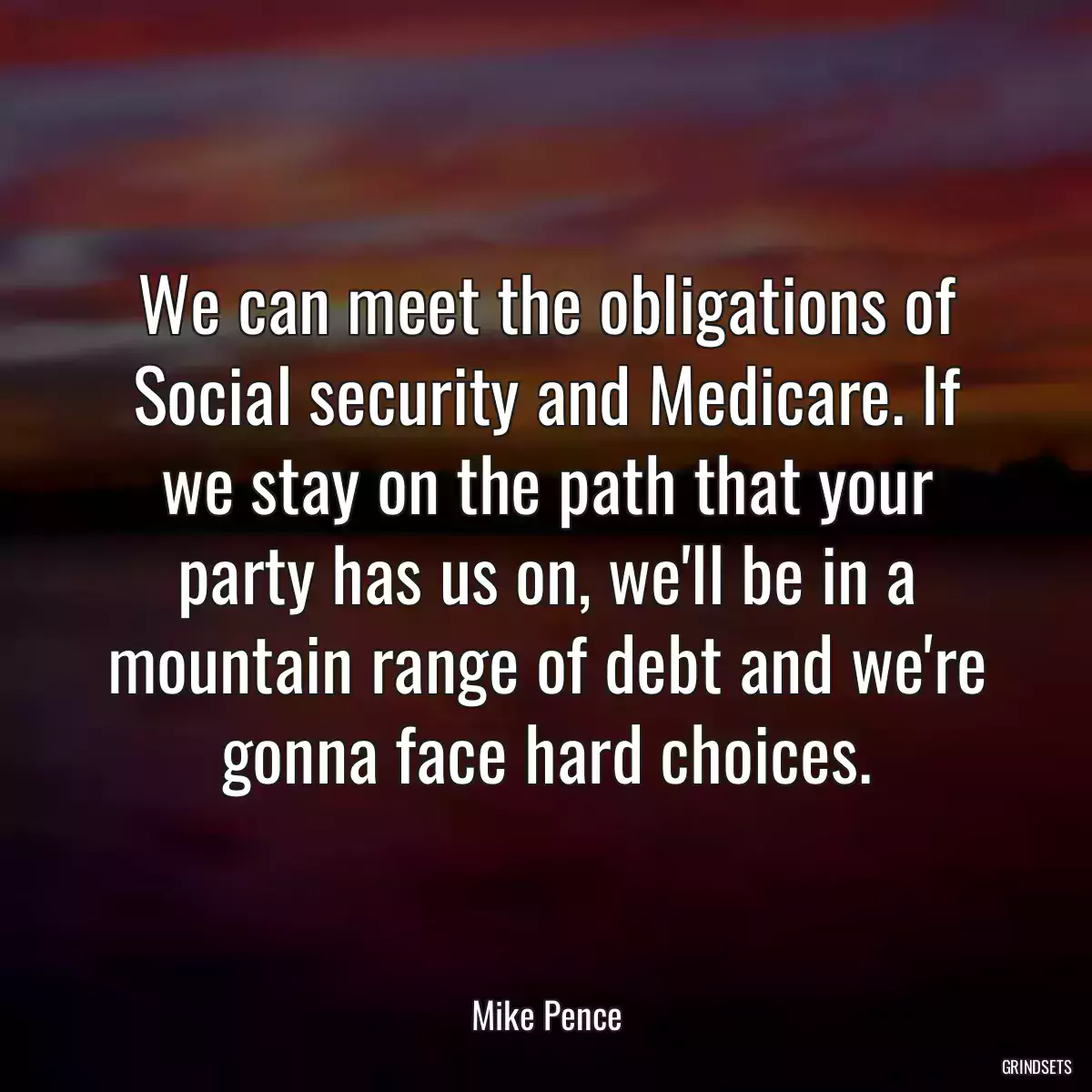 We can meet the obligations of Social security and Medicare. If we stay on the path that your party has us on, we\'ll be in a mountain range of debt and we\'re gonna face hard choices.