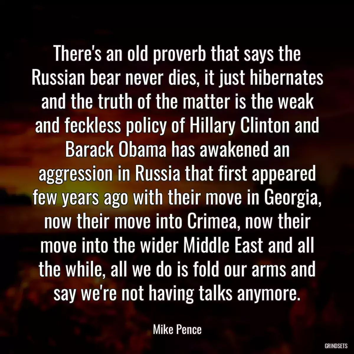 There\'s an old proverb that says the Russian bear never dies, it just hibernates and the truth of the matter is the weak and feckless policy of Hillary Clinton and Barack Obama has awakened an aggression in Russia that first appeared few years ago with their move in Georgia, now their move into Crimea, now their move into the wider Middle East and all the while, all we do is fold our arms and say we\'re not having talks anymore.