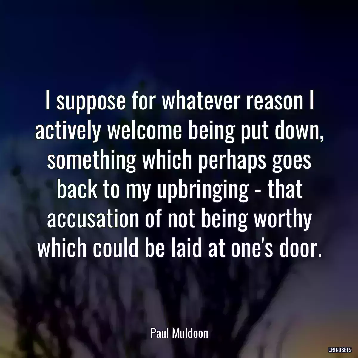 I suppose for whatever reason I actively welcome being put down, something which perhaps goes back to my upbringing - that accusation of not being worthy which could be laid at one\'s door.