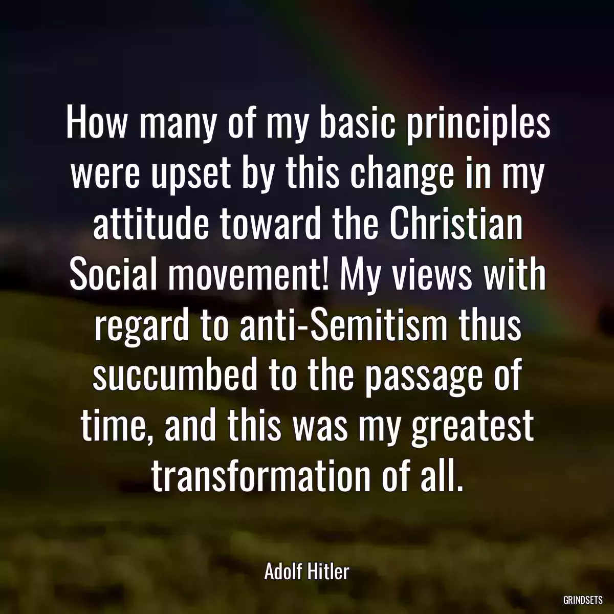 How many of my basic principles were upset by this change in my attitude toward the Christian Social movement! My views with regard to anti-Semitism thus succumbed to the passage of time, and this was my greatest transformation of all.