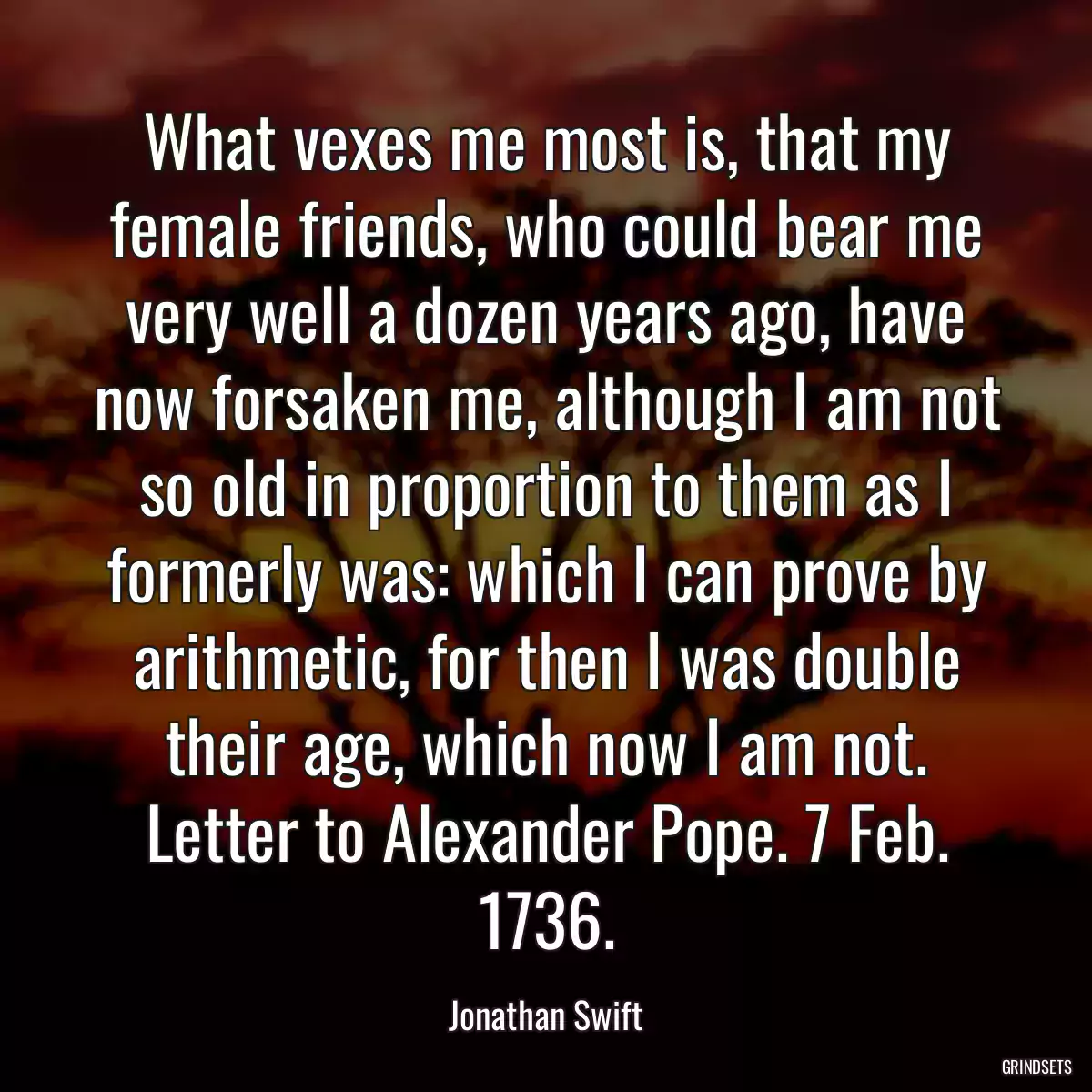 What vexes me most is, that my female friends, who could bear me very well a dozen years ago, have now forsaken me, although I am not so old in proportion to them as I formerly was: which I can prove by arithmetic, for then I was double their age, which now I am not. Letter to Alexander Pope. 7 Feb. 1736.