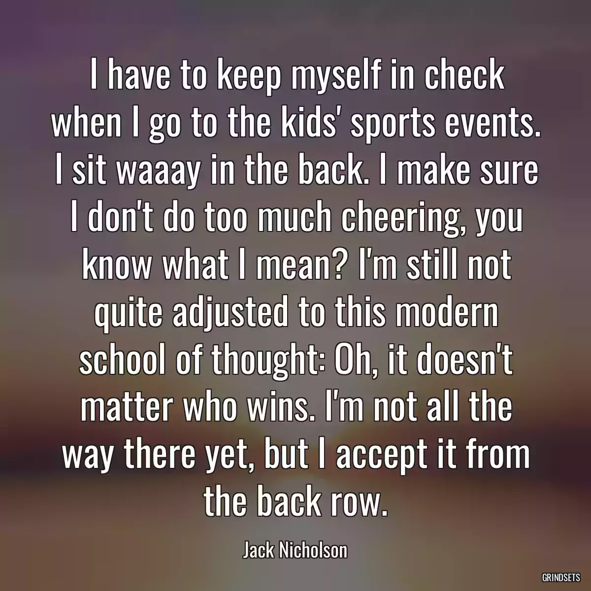 I have to keep myself in check when I go to the kids\' sports events. I sit waaay in the back. I make sure I don\'t do too much cheering, you know what I mean? I\'m still not quite adjusted to this modern school of thought: Oh, it doesn\'t matter who wins. I\'m not all the way there yet, but I accept it from the back row.