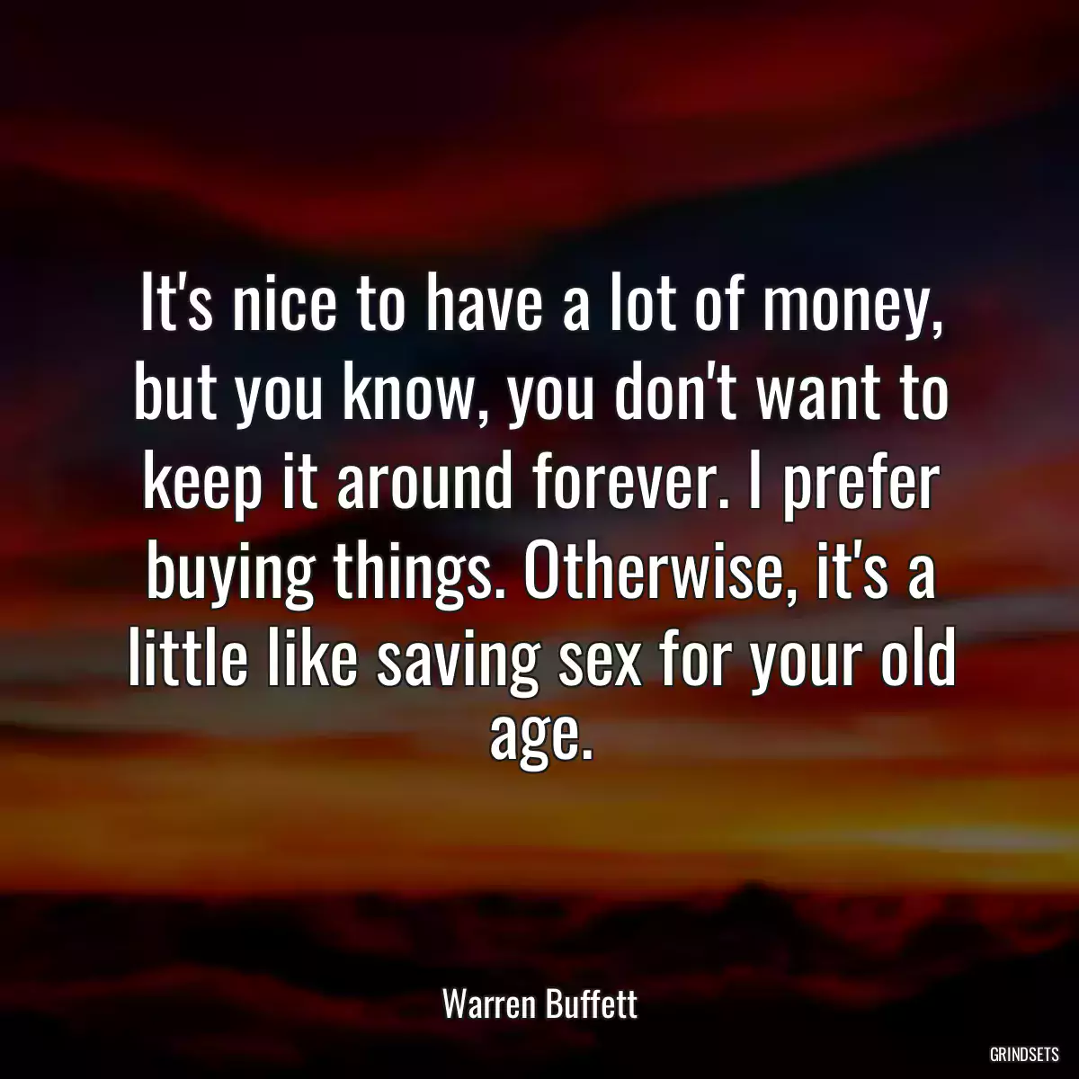 It\'s nice to have a lot of money, but you know, you don\'t want to keep it around forever. I prefer buying things. Otherwise, it\'s a little like saving sex for your old age.